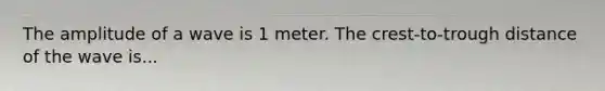 The amplitude of a wave is 1 meter. The crest-to-trough distance of the wave is...