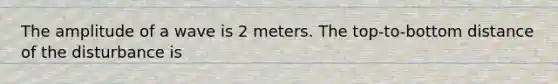 The amplitude of a wave is 2 meters. The top-to-bottom distance of the disturbance is