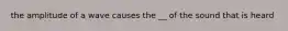 the amplitude of a wave causes the __ of the sound that is heard