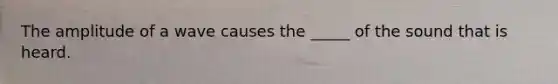 The amplitude of a wave causes the _____ of the sound that is heard.