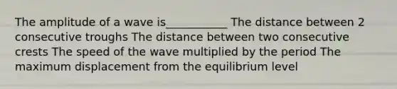 The amplitude of a wave is___________ The distance between 2 consecutive troughs The distance between two consecutive crests The speed of the wave multiplied by the period The maximum displacement from the equilibrium level