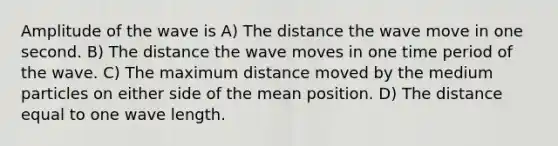 Amplitude of the wave is A) The distance the wave move in one second. B) The distance the wave moves in one time period of the wave. C) The maximum distance moved by the medium particles on either side of the mean position. D) The distance equal to one wave length.