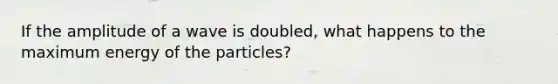 If the amplitude of a wave is doubled, what happens to the maximum energy of the particles?