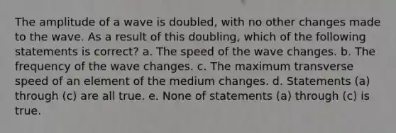 The amplitude of a wave is doubled, with no other changes made to the wave. As a result of this doubling, which of the following statements is correct? a. The speed of the wave changes. b. The frequency of the wave changes. c. The maximum transverse speed of an element of the medium changes. d. Statements (a) through (c) are all true. e. None of statements (a) through (c) is true.