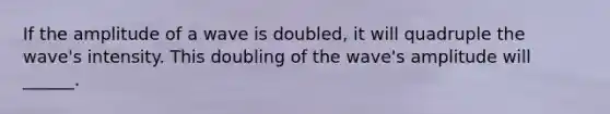 If the amplitude of a wave is doubled, it will quadruple the wave's intensity. This doubling of the wave's amplitude will ______.