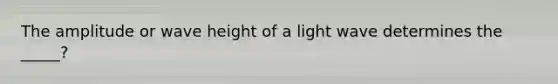 The amplitude or wave height of a light wave determines the _____?