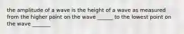 the amplitude of a wave is the height of a wave as measured from the higher point on the wave ______ to the lowest point on the wave _______