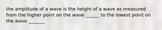 the amplitude of a wave is the height of a wave as measured from the higher point on the wave ______ to the lowest point on the wave _______