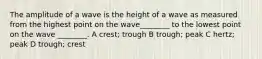 The amplitude of a wave is the height of a wave as measured from the highest point on the wave________ to the lowest point on the wave ________. A crest; trough B trough; peak C hertz; peak D trough; crest