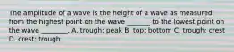 The amplitude of a wave is the height of a wave as measured from the highest point on the wave _______ to the lowest point on the wave ________. A. trough; peak B. top; bottom C. trough; crest D. crest; trough