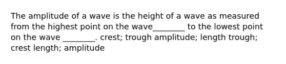 The amplitude of a wave is the height of a wave as measured from the highest point on the wave________ to the lowest point on the wave ________. crest; trough amplitude; length trough; crest length; amplitude