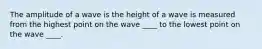 The amplitude of a wave is the height of a wave is measured from the highest point on the wave ____ to the lowest point on the wave ____.