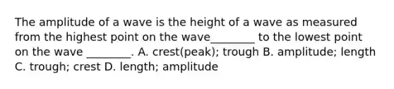 The amplitude of a wave is the height of a wave as measured from the highest point on the wave________ to the lowest point on the wave ________. A. crest(peak); trough B. amplitude; length C. trough; crest D. length; amplitude