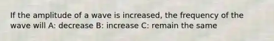 If the amplitude of a wave is increased, the frequency of the wave will A: decrease B: increase C: remain the same