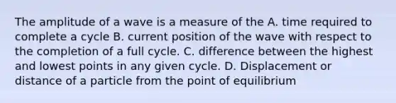 The amplitude of a wave is a measure of the A. time required to complete a cycle B. current position of the wave with respect to the completion of a full cycle. C. difference between the highest and lowest points in any given cycle. D. Displacement or distance of a particle from the point of equilibrium