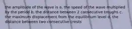 the amplitude of the wave is a. the speed of the wave multiplied by the period b. the distance between 2 consecutive troughs c. the maximum displacement from the equilibrium level d. the distance between two consecutive crests