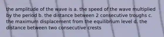 the amplitude of the wave is a. the speed of the wave multiplied by the period b. the distance between 2 consecutive troughs c. the maximum displacement from the equilibrium level d. the distance between two consecutive crests