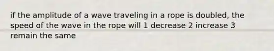 if the amplitude of a wave traveling in a rope is doubled, the speed of the wave in the rope will 1 decrease 2 increase 3 remain the same