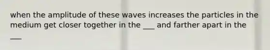 when the amplitude of these waves increases the particles in the medium get closer together in the ___ and farther apart in the ___