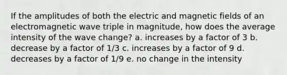 If the amplitudes of both the electric and magnetic fields of an electromagnetic wave triple in magnitude, how does the average intensity of the wave change? a. increases by a factor of 3 b. decrease by a factor of 1/3 c. increases by a factor of 9 d. decreases by a factor of 1/9 e. no change in the intensity