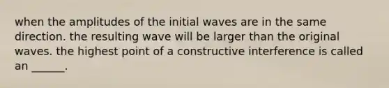 when the amplitudes of the initial waves are in the same direction. the resulting wave will be larger than the original waves. the highest point of a constructive interference is called an ______.