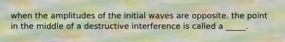 when the amplitudes of the initial waves are opposite. the point in the middle of a destructive interference is called a _____.