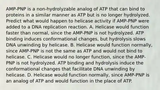 AMP-PNP is a non-hydrolyzable analog of ATP that can bind to proteins in a similar manner as ATP but is no longer hydrolyzed. Predict what would happen to helicase activity if AMP-PNP were added to a <a href='https://www.questionai.com/knowledge/kofV2VQU2J-dna-replication' class='anchor-knowledge'>dna replication</a> reaction. A. Helicase would function faster than normal, since the AMP-PNP is not hydrolyzed. ATP binding induces conformational changes, but hydrolysis slows DNA unwinding by helicase. B. Helicase would function normally, since AMP-PNP is not the same as ATP and would not bind to helicase. C. Helicase would no longer function, since the AMP-PNP is not hydrolyzed. ATP binding and hydrolysis induce the conformational changes that facilitate DNA unwinding by helicase. D. Helicase would function normally, since AMP-PNP is an analog of ATP and would function in the place of ATP.