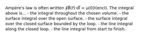 Ampère's law is often written ∮B⃗(r⃗)⋅dl⃗ = μ(0)I(encl). The integral above is... - the integral throughout the chosen volume. - the surface integral over the open surface. - the surface integral over the closed surface bounded by the loop. - the line integral along the closed loop. - the line integral from start to finish.