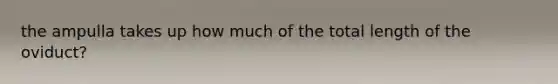 the ampulla takes up how much of the total length of the oviduct?