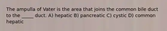 The ampulla of Vater is the area that joins the common bile duct to the _____ duct. A) hepatic B) pancreatic C) cystic D) common hepatic