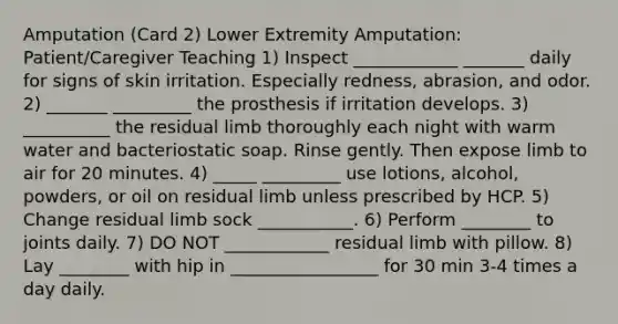 Amputation (Card 2) Lower Extremity Amputation: Patient/Caregiver Teaching 1) Inspect ____________ _______ daily for signs of skin irritation. Especially redness, abrasion, and odor. 2) _______ _________ the prosthesis if irritation develops. 3) __________ the residual limb thoroughly each night with warm water and bacteriostatic soap. Rinse gently. Then expose limb to air for 20 minutes. 4) _____ _________ use lotions, alcohol, powders, or oil on residual limb unless prescribed by HCP. 5) Change residual limb sock ___________. 6) Perform ________ to joints daily. 7) DO NOT ____________ residual limb with pillow. 8) Lay ________ with hip in _________________ for 30 min 3-4 times a day daily.