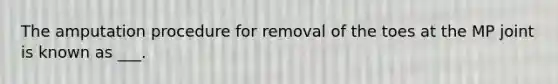 The amputation procedure for removal of the toes at the MP joint is known as ___.