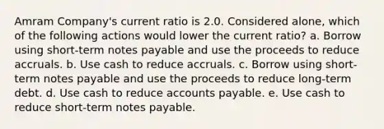 Amram Company's current ratio is 2.0. Considered alone, which of the following actions would lower the current ratio? a. Borrow using short-term <a href='https://www.questionai.com/knowledge/kFEYigYd5S-notes-payable' class='anchor-knowledge'>notes payable</a> and use the proceeds to reduce accruals. b. Use cash to reduce accruals. c. Borrow using short-term notes payable and use the proceeds to reduce long-term debt. d. Use cash to reduce <a href='https://www.questionai.com/knowledge/kWc3IVgYEK-accounts-payable' class='anchor-knowledge'>accounts payable</a>. e. Use cash to reduce short-term notes payable.