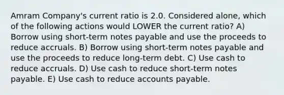 Amram Company's current ratio is 2.0. Considered alone, which of the following actions would LOWER the current ratio? A) Borrow using short-term <a href='https://www.questionai.com/knowledge/kFEYigYd5S-notes-payable' class='anchor-knowledge'>notes payable</a> and use the proceeds to reduce accruals. B) Borrow using short-term notes payable and use the proceeds to reduce long-term debt. C) Use cash to reduce accruals. D) Use cash to reduce short-term notes payable. E) Use cash to reduce <a href='https://www.questionai.com/knowledge/kWc3IVgYEK-accounts-payable' class='anchor-knowledge'>accounts payable</a>.