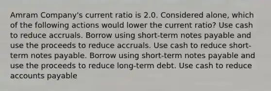 Amram Company's current ratio is 2.0. Considered alone, which of the following actions would lower the current ratio? Use cash to reduce accruals. Borrow using short-term notes payable and use the proceeds to reduce accruals. Use cash to reduce short-term notes payable. Borrow using short-term notes payable and use the proceeds to reduce long-term debt. Use cash to reduce accounts payable