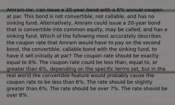 Amram Inc. can issue a 20-year bond with a 6% annual coupon at par. This bond is not convertible, not callable, and has no sinking fund. Alternatively, Amram could issue a 20-year bond that is convertible into common equity, may be called, and has a sinking fund. Which of the following most accurately describes the coupon rate that Amram would have to pay on the second bond, the convertible, callable bond with the sinking fund, to have it sell initially at par? The coupon rate should be exactly equal to 6%. The coupon rate could be <a href='https://www.questionai.com/knowledge/k7BtlYpAMX-less-than' class='anchor-knowledge'>less than</a>, equal to, or <a href='https://www.questionai.com/knowledge/ktgHnBD4o3-greater-than' class='anchor-knowledge'>greater than</a> 6%, depending on the specific terms set, but in the real world the convertible feature would probably cause the coupon rate to be less than 6%. The rate should be slightly greater than 6%. The rate should be over 7%. The rate should be over 8%.