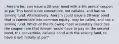 . Amram Inc. can issue a 20-year bond with a 6% annual coupon at par. This bond is not convertible, not callable, and has no sinking fund. Alternatively, Amram could issue a 20-year bond that is convertible into common equity, may be called, and has a sinking fund. Which of the following most accurately describes the coupon rate that Amram would have to pay on the second bond, the convertible, callable bond with the sinking fund, to have it sell initially at par?