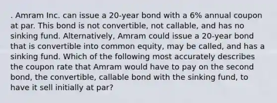 . Amram Inc. can issue a 20-year bond with a 6% annual coupon at par. This bond is not convertible, not callable, and has no sinking fund. Alternatively, Amram could issue a 20-year bond that is convertible into common equity, may be called, and has a sinking fund. Which of the following most accurately describes the coupon rate that Amram would have to pay on the second bond, the convertible, callable bond with the sinking fund, to have it sell initially at par?