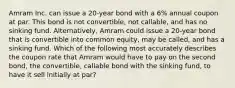 Amram Inc. can issue a 20-year bond with a 6% annual coupon at par. This bond is not convertible, not callable, and has no sinking fund. Alternatively, Amram could issue a 20-year bond that is convertible into common equity, may be called, and has a sinking fund. Which of the following most accurately describes the coupon rate that Amram would have to pay on the second bond, the convertible, callable bond with the sinking fund, to have it sell initially at par?