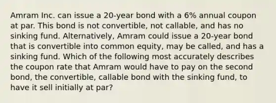 Amram Inc. can issue a 20-year bond with a 6% annual coupon at par. This bond is not convertible, not callable, and has no sinking fund. Alternatively, Amram could issue a 20-year bond that is convertible into common equity, may be called, and has a sinking fund. Which of the following most accurately describes the coupon rate that Amram would have to pay on the second bond, the convertible, callable bond with the sinking fund, to have it sell initially at par?