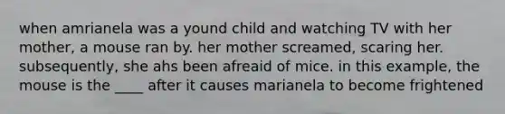 when amrianela was a yound child and watching TV with her mother, a mouse ran by. her mother screamed, scaring her. subsequently, she ahs been afreaid of mice. in this example, the mouse is the ____ after it causes marianela to become frightened