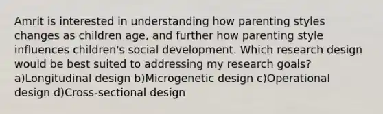 Amrit is interested in understanding how parenting styles changes as children age, and further how parenting style influences children's social development. Which research design would be best suited to addressing my research goals? a)Longitudinal design b)Microgenetic design c)Operational design d)Cross-sectional design