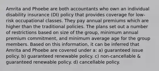 Amrita and Phoebe are both accountants who own an individual disability insurance (DI) policy that provides coverage for low-risk occupational classes. They pay annual premiums which are higher than the traditional policies. The plans set out a number of restrictions based on size of the group, minimum annual premium commitment, and minimum average age for the group members. Based on this information, it can be inferred that Amrita and Phoebe are covered under a: a) guaranteed issue policy. b) guaranteed renewable policy. c) non-cancellable & guaranteed renewable policy. d) cancellable policy.