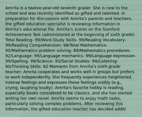 Amrita is a twelve-year-old seventh grader. She is new to the school and was recently identified as gifted and talented. In preparation for discussions with Amrita's parents and teachers, the gifted education specialist is reviewing information in Amrita's educational file. Amrita's scores on the Stanford Achievement Test (administered at the beginning of sixth grade) Total Reading- 99/Word-Study Skills- 99/Reading Vocabulary- 99/Reading Comprehension- 98/Total Mathematics- 90/Mathematics problem solving- 89/Mathematics procedures- 92/Language- 99/Language mechanics- 99/Language expression- 99/Spelling- 99/Science- 93/Social Studies- 94/Listening- 90/Thinking Skills- 92 Moments from Amrita's sixth-grade teacher: Amrita cooperates and works well in groups but prefers to work independently. She frequently experiences heightened, intense feelings and expresses these feelings visibly (e.g., crying, laughing loudly). Amrita's favorite hobby is reading, especially books considered to be classics, and she has started writing her own novel. Amrita seems to enjoy math tasks, particularly solving complex problems. After reviewing this information, the gifted education teacher has decided additi