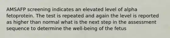 AMSAFP screening indicates an elevated level of alpha fetoprotein. The test is repeated and again the level is reported as higher than normal what is the next step in the assessment sequence to determine the well-being of the fetus