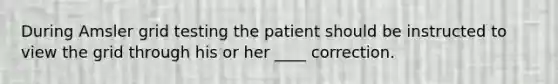 During Amsler grid testing the patient should be instructed to view the grid through his or her ____ correction.