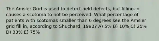 The Amsler Grid is used to detect field defects, but filling-in causes a scotoma to not be perceived. What percentage of patients with scotomas smaller than 6 degrees see the Amsler grid fill in, according to Shuchard, 1993? A) 5% B) 10% C) 25% D) 33% E) 75%