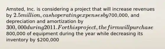 Amsted, Inc. is considering a project that will increase revenues by 2.5 million, cash operating expenses by700,000, and depreciation and amortization by 300,000 during 2011. For this project, the firm will purchase800,000 of equipment during the year while decreasing its inventory by 200,000