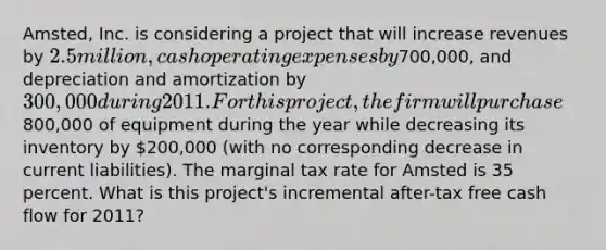 Amsted, Inc. is considering a project that will increase revenues by 2.5 million, cash operating expenses by700,000, and depreciation and amortization by 300,000 during 2011. For this project, the firm will purchase800,000 of equipment during the year while decreasing its inventory by 200,000 (with no corresponding decrease in current liabilities). The marginal tax rate for Amsted is 35 percent. What is this project's incremental after-tax free cash flow for 2011?