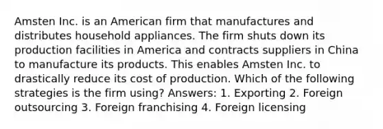 Amsten Inc. is an American firm that manufactures and distributes household appliances. The firm shuts down its production facilities in America and contracts suppliers in China to manufacture its products. This enables Amsten Inc. to drastically reduce its cost of production. Which of the following strategies is the firm using? Answers: 1. Exporting 2. Foreign outsourcing 3. Foreign franchising 4. Foreign licensing